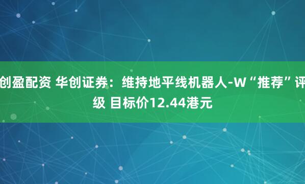 创盈配资 华创证券：维持地平线机器人-W“推荐”评级 目标价12.44港元