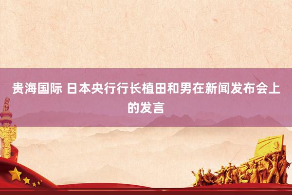 贵海国际 日本央行行长植田和男在新闻发布会上的发言