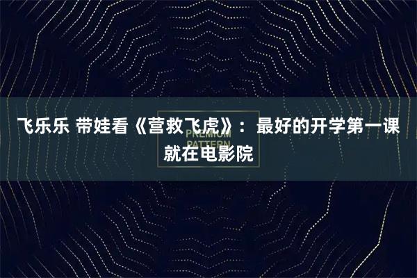飞乐乐 带娃看《营救飞虎》：最好的开学第一课就在电影院