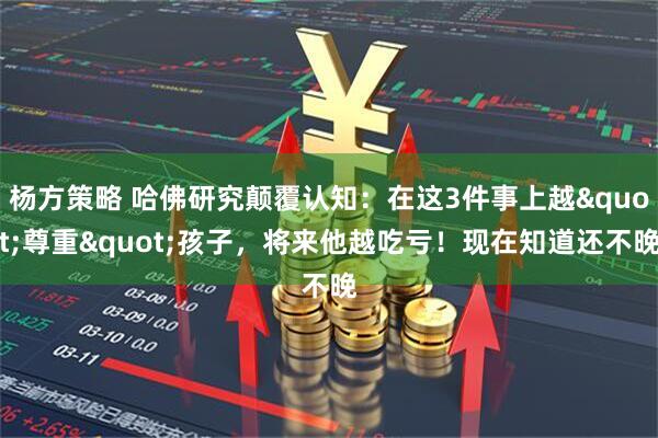 杨方策略 哈佛研究颠覆认知：在这3件事上越&quot;尊重&quot;孩子，将来他越吃亏！现在知道还不晚