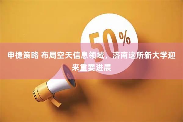 申捷策略 布局空天信息领域，济南这所新大学迎来重要进展