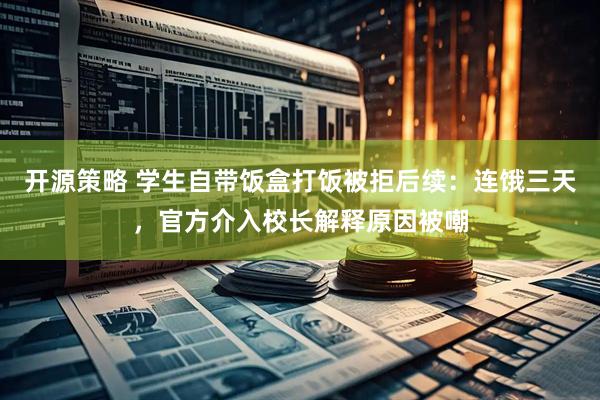 开源策略 学生自带饭盒打饭被拒后续：连饿三天，官方介入校长解释原因被嘲