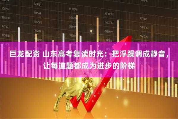 巨龙配资 山东高考复读时光：把浮躁调成静音，让每道题都成为进步的阶梯