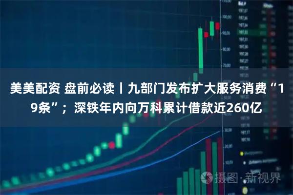 美美配资 盘前必读丨九部门发布扩大服务消费“19条”；深铁年内向万科累计借款近260亿