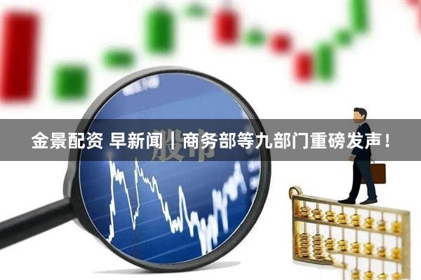 金景配资 早新闻｜商务部等九部门重磅发声！