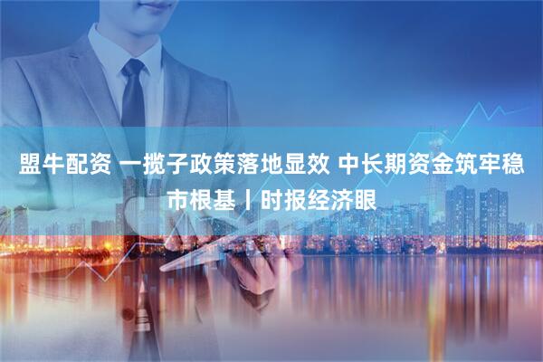 盟牛配资 一揽子政策落地显效 中长期资金筑牢稳市根基丨时报经济眼