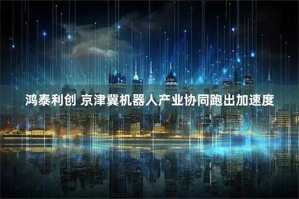 鸿泰利创 京津冀机器人产业协同跑出加速度