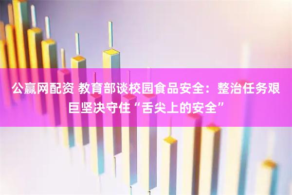 公赢网配资 教育部谈校园食品安全：整治任务艰巨坚决守住“舌尖上的安全”