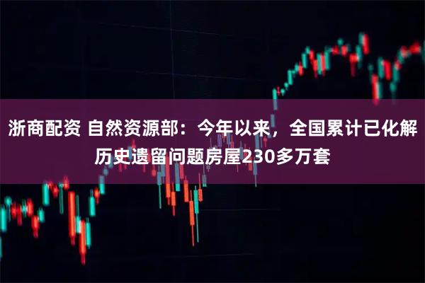 浙商配资 自然资源部：今年以来，全国累计已化解历史遗留问题房屋230多万套