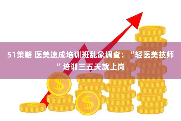 51策略 医美速成培训班乱象调查：“轻医美技师”培训三五天就上岗