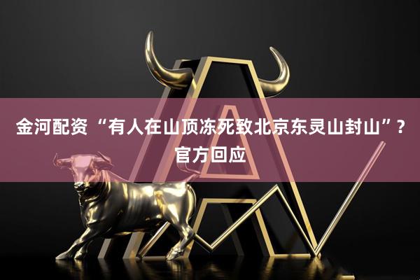 金河配资 “有人在山顶冻死致北京东灵山封山”？官方回应