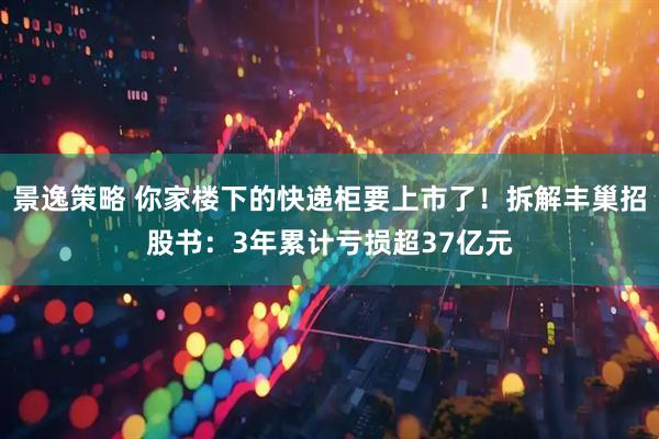 景逸策略 你家楼下的快递柜要上市了！拆解丰巢招股书：3年累计亏损超37亿元