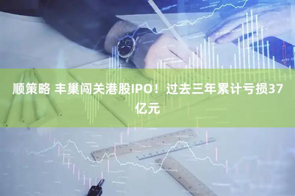 顺策略 丰巢闯关港股IPO！过去三年累计亏损37亿元