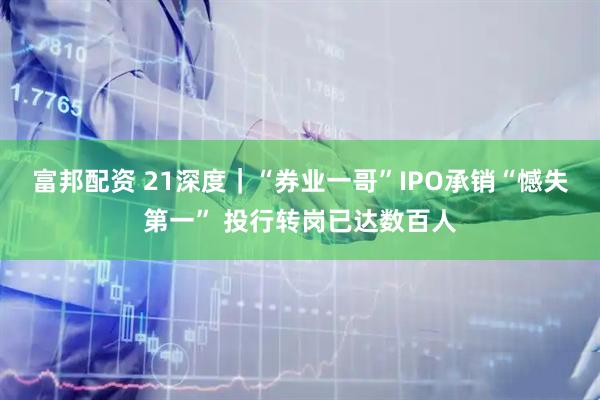 富邦配资 21深度｜“券业一哥”IPO承销“憾失第一” 投行转岗已达数百人