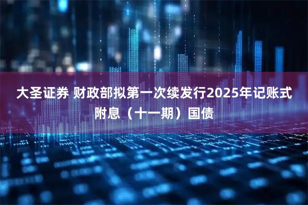 大圣证券 财政部拟第一次续发行2025年记账式附息（十一期）国债