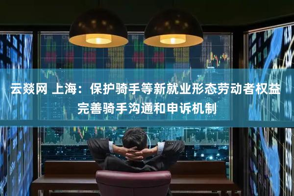 云燚网 上海：保护骑手等新就业形态劳动者权益 完善骑手沟通和申诉机制