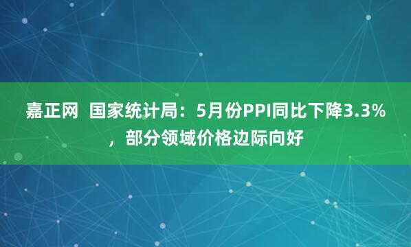 嘉正网  国家统计局：5月份PPI同比下降3.3%，部分领域价格边际向好