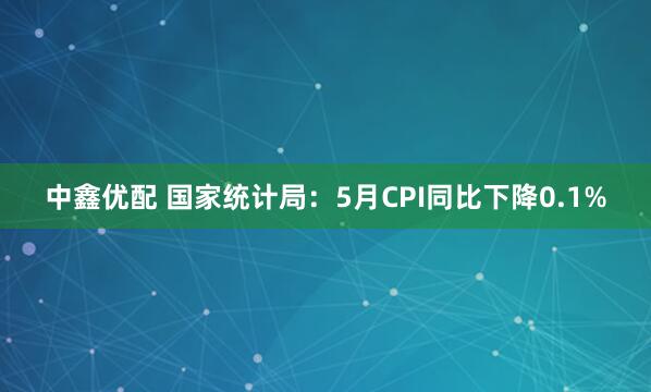 中鑫优配 国家统计局：5月CPI同比下降0.1%