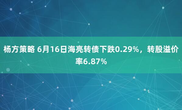 杨方策略 6月16日海亮转债下跌0.29%，转股溢价率6.87%