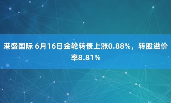 港盛国际 6月16日金轮转债上涨0.88%，转股溢价率8.81%