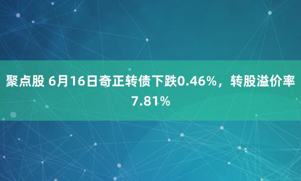 聚点股 6月16日奇正转债下跌0.46%，转股溢价率7.81%