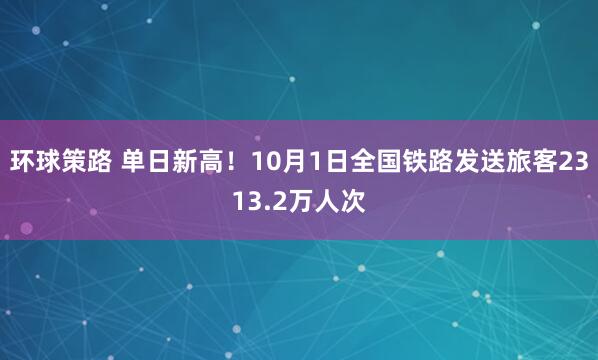 环球策路 单日新高！10月1日全国铁路发送旅客2313.2万人次