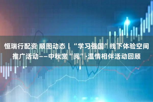 恒瑞行配资 顺图动态丨“学习强国”线下体验空间推广活动——中秋赏“阅”·温情相伴活动回顾