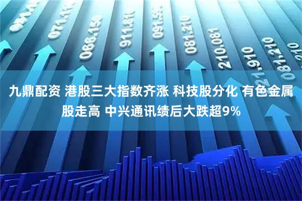 九鼎配资 港股三大指数齐涨 科技股分化 有色金属股走高 中兴通讯绩后大跌超9%