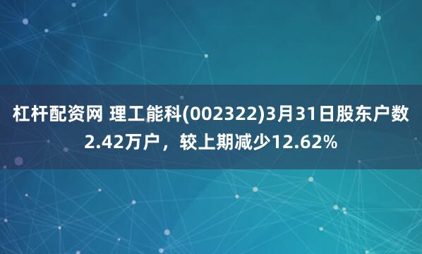 杠杆配资网 理工能科(002322)3月31日股东户数2.42万户，较上期减少12.62%