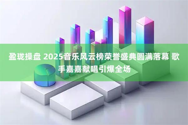 盈珑操盘 2025音乐风云榜荣誉盛典圆满落幕 歌手嘉嘉献唱引爆全场