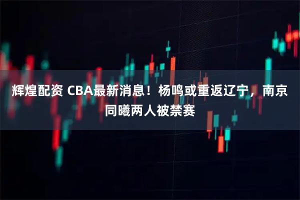 辉煌配资 CBA最新消息！杨鸣或重返辽宁，南京同曦两人被禁赛