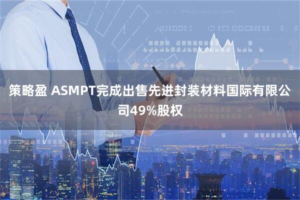 策略盈 ASMPT完成出售先进封装材料国际有限公司49%股权