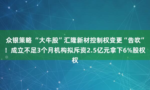 众银策略 “大牛股”汇隆新材控制权变更“告吹”！成立不足3个月机构拟斥资2.5亿元拿下6%股权