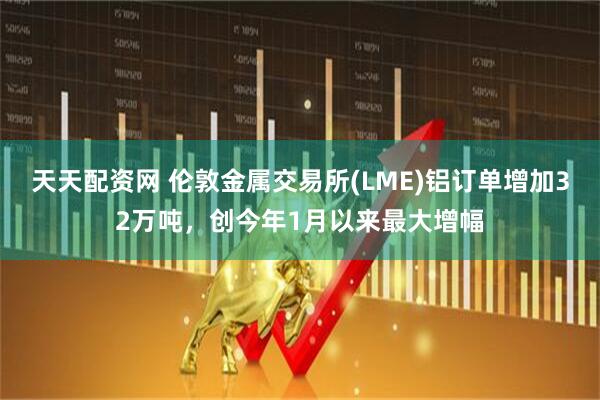 天天配资网 伦敦金属交易所(LME)铝订单增加32万吨，创今年1月以来最大增幅