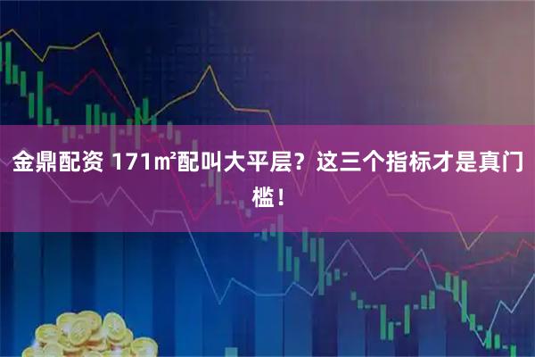 金鼎配资 171㎡配叫大平层？这三个指标才是真门槛！